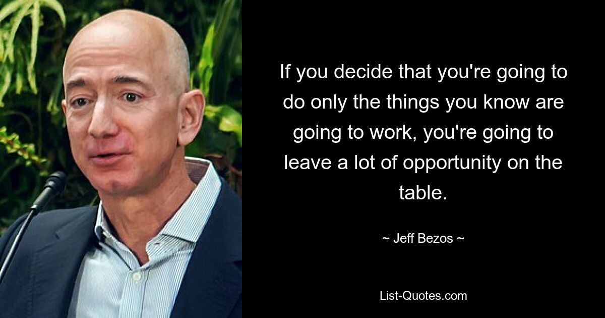 If you decide that you're going to do only the things you know are going to work, you're going to leave a lot of opportunity on the table. — © Jeff Bezos