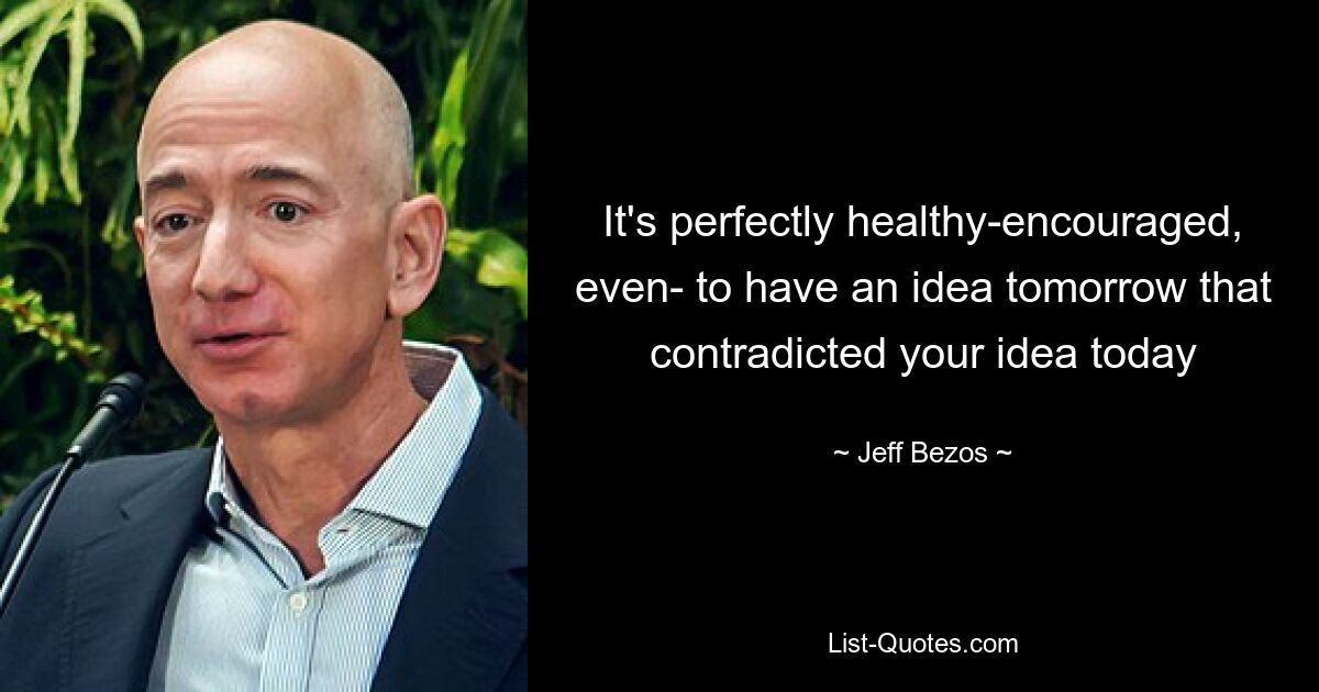 It's perfectly healthy-encouraged, even- to have an idea tomorrow that contradicted your idea today — © Jeff Bezos