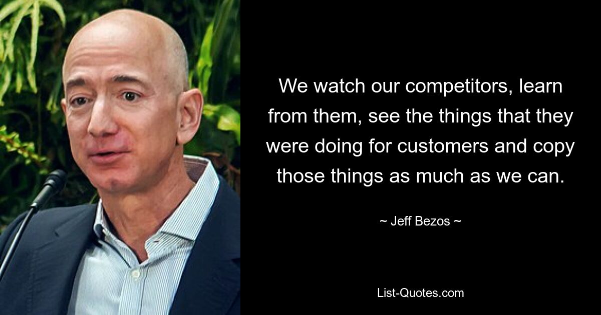 We watch our competitors, learn from them, see the things that they were doing for customers and copy those things as much as we can. — © Jeff Bezos