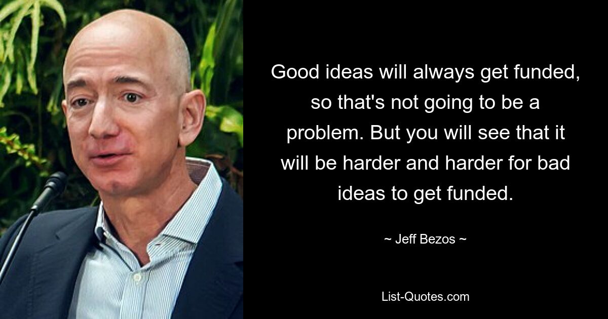 Good ideas will always get funded, so that's not going to be a problem. But you will see that it will be harder and harder for bad ideas to get funded. — © Jeff Bezos