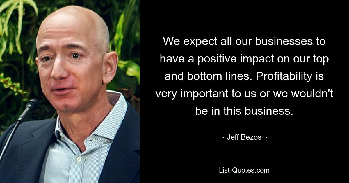 We expect all our businesses to have a positive impact on our top and bottom lines. Profitability is very important to us or we wouldn't be in this business. — © Jeff Bezos