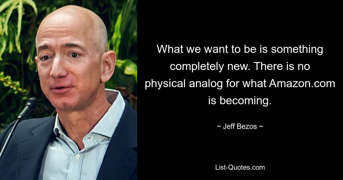 What we want to be is something completely new. There is no physical analog for what Amazon.com is becoming. — © Jeff Bezos