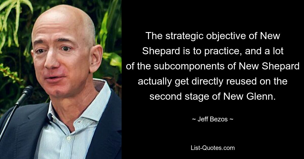 The strategic objective of New Shepard is to practice, and a lot of the subcomponents of New Shepard actually get directly reused on the second stage of New Glenn. — © Jeff Bezos