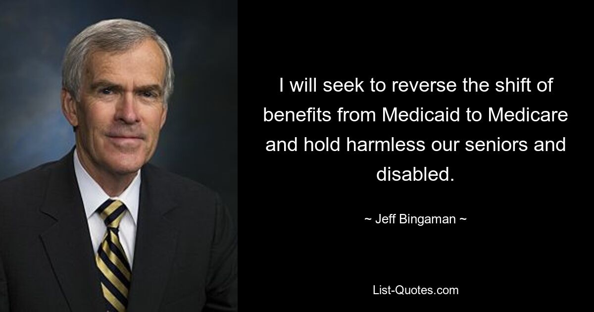 I will seek to reverse the shift of benefits from Medicaid to Medicare and hold harmless our seniors and disabled. — © Jeff Bingaman