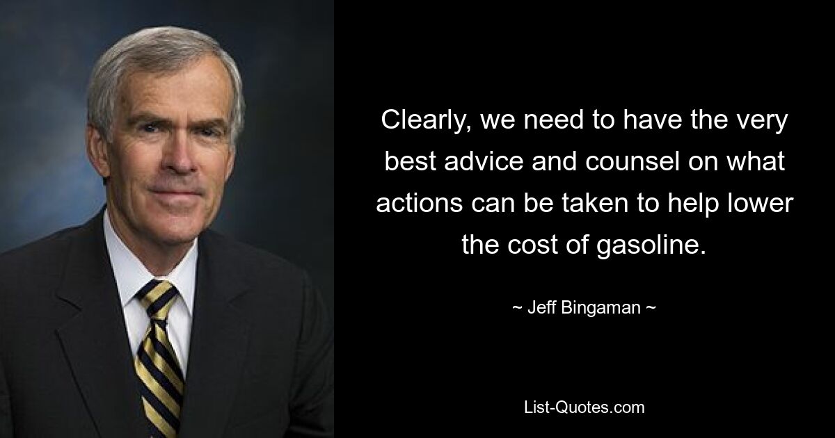 Clearly, we need to have the very best advice and counsel on what actions can be taken to help lower the cost of gasoline. — © Jeff Bingaman