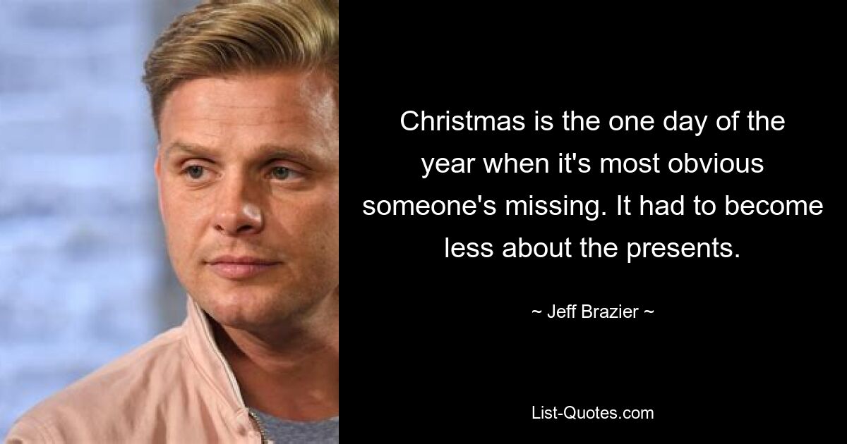 Christmas is the one day of the year when it's most obvious someone's missing. It had to become less about the presents. — © Jeff Brazier