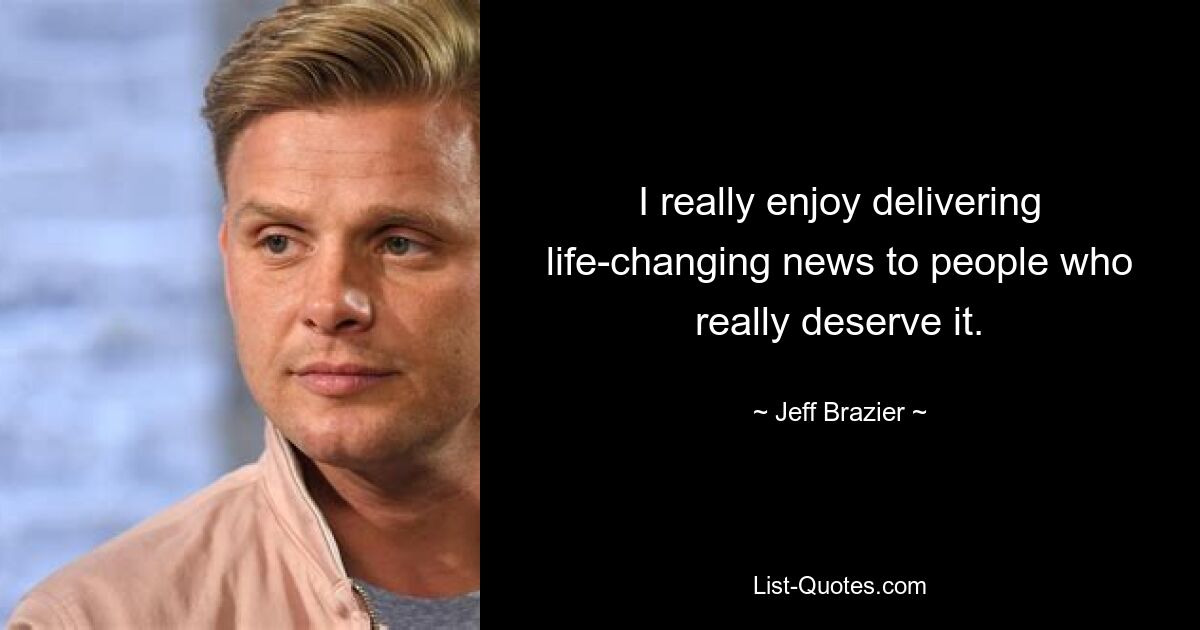 I really enjoy delivering life-changing news to people who really deserve it. — © Jeff Brazier