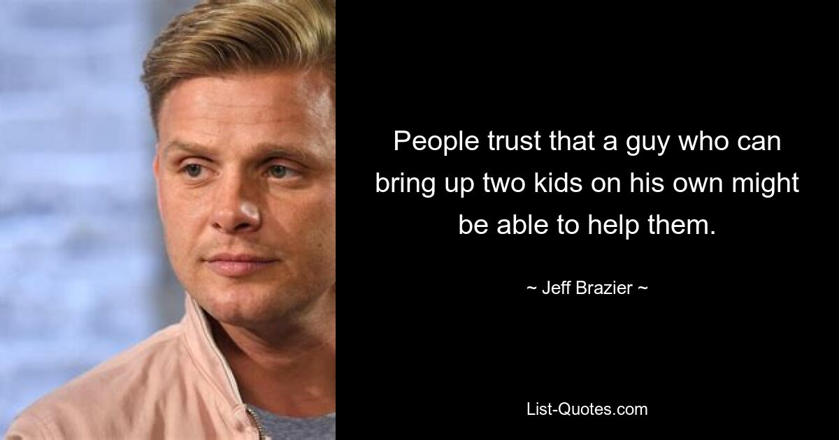 People trust that a guy who can bring up two kids on his own might be able to help them. — © Jeff Brazier