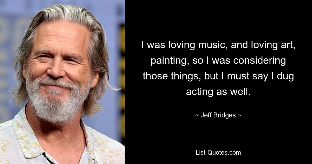 I was loving music, and loving art, painting, so I was considering those things, but I must say I dug acting as well. — © Jeff Bridges