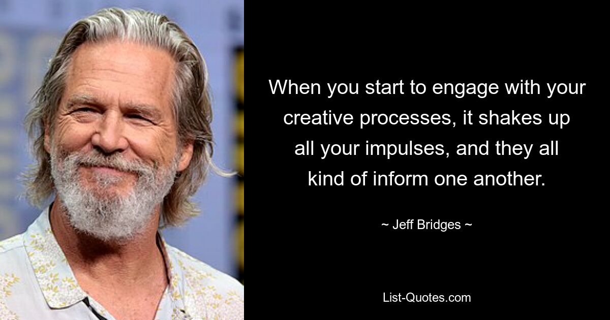 When you start to engage with your creative processes, it shakes up all your impulses, and they all kind of inform one another. — © Jeff Bridges