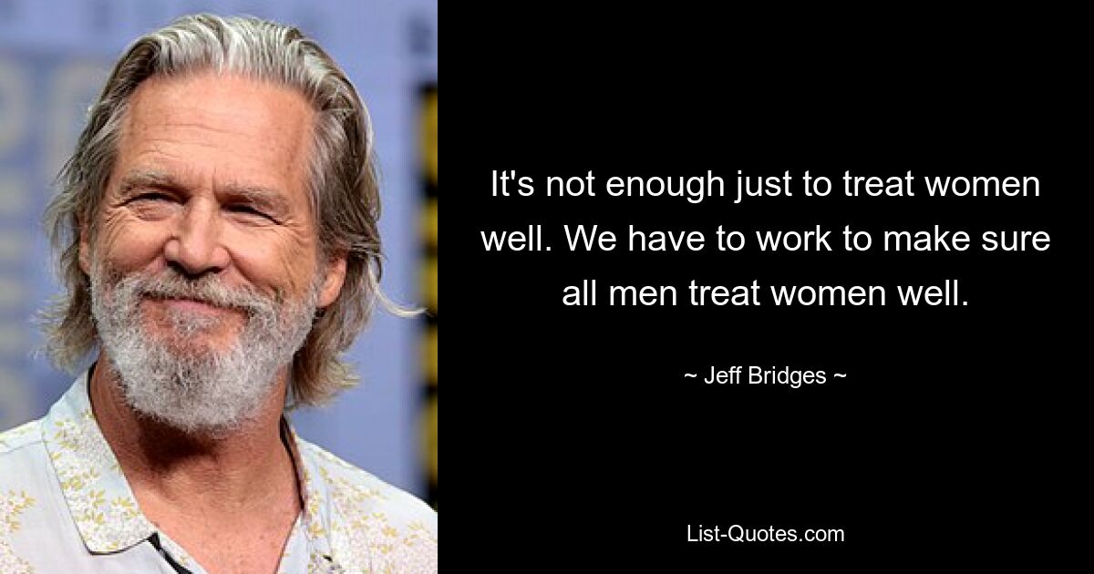 It's not enough just to treat women well. We have to work to make sure all men treat women well. — © Jeff Bridges