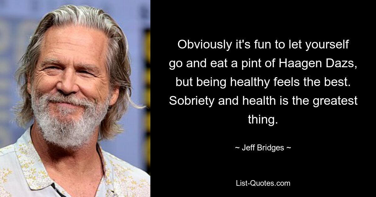 Obviously it's fun to let yourself go and eat a pint of Haagen Dazs, but being healthy feels the best. Sobriety and health is the greatest thing. — © Jeff Bridges