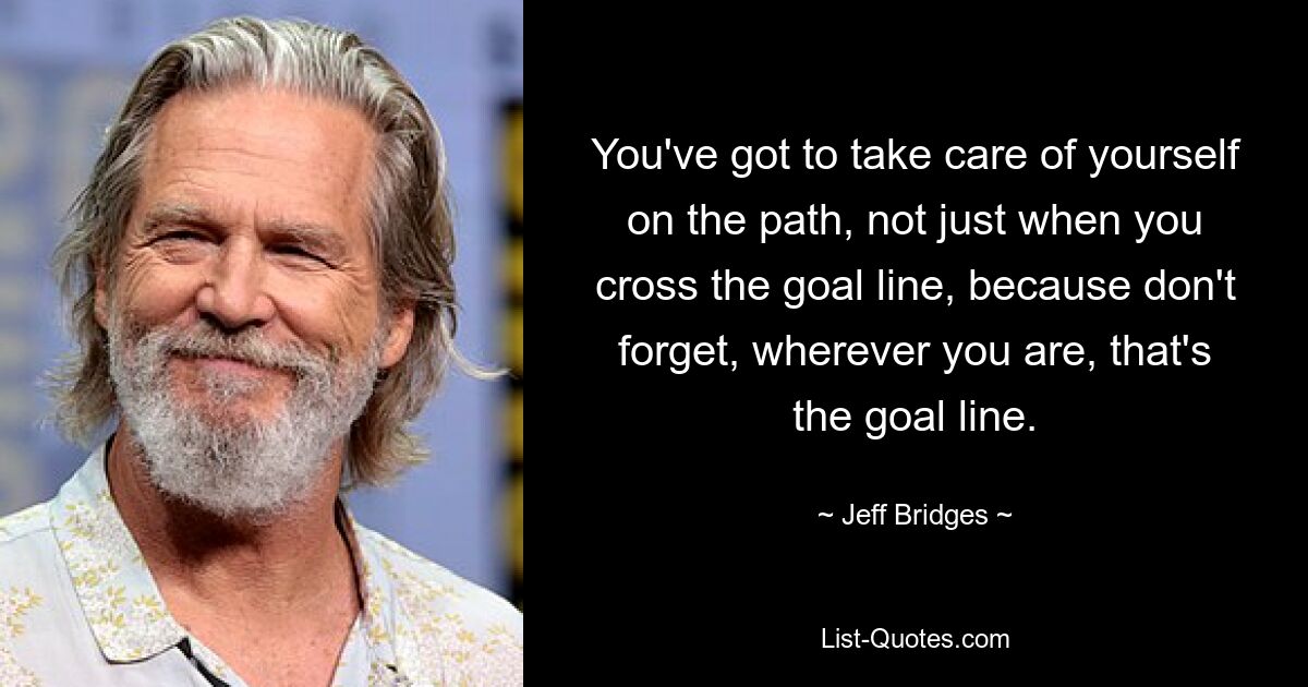 You've got to take care of yourself on the path, not just when you cross the goal line, because don't forget, wherever you are, that's the goal line. — © Jeff Bridges