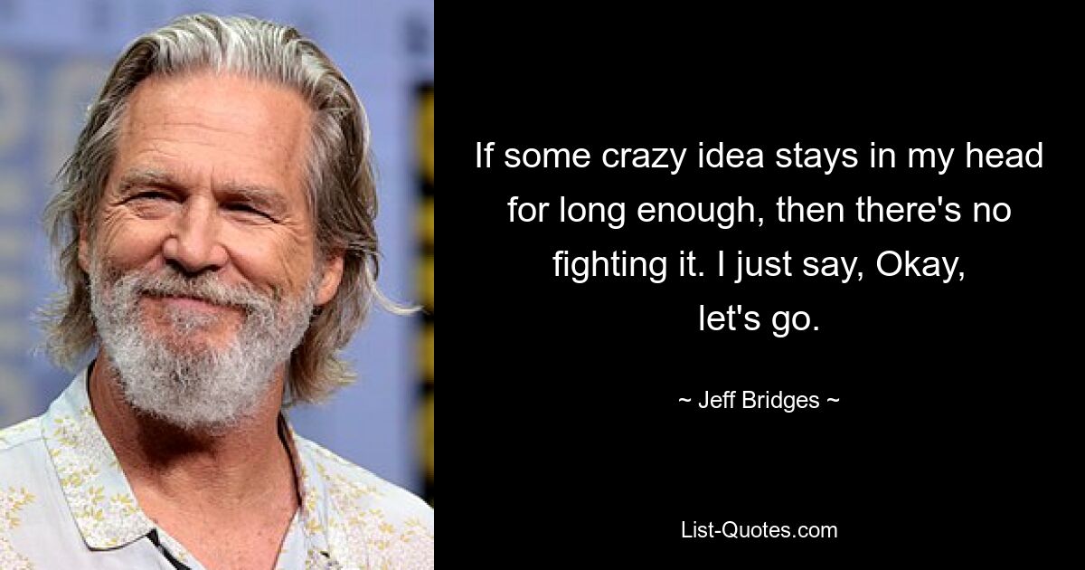 If some crazy idea stays in my head for long enough, then there's no fighting it. I just say, Okay, let's go. — © Jeff Bridges