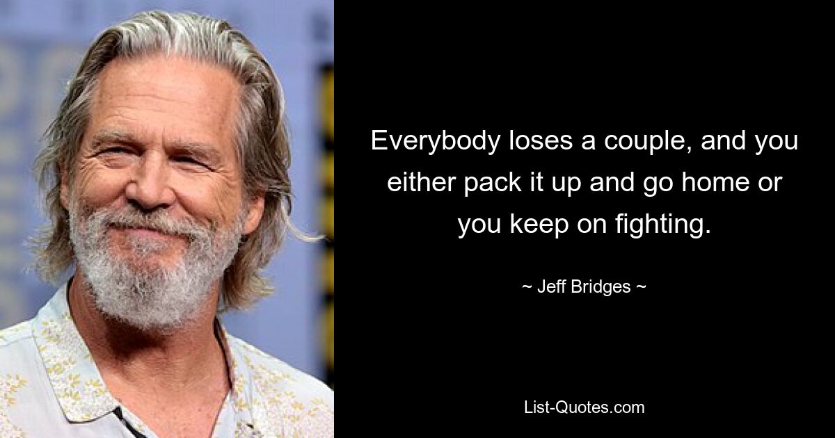 Everybody loses a couple, and you either pack it up and go home or you keep on fighting. — © Jeff Bridges