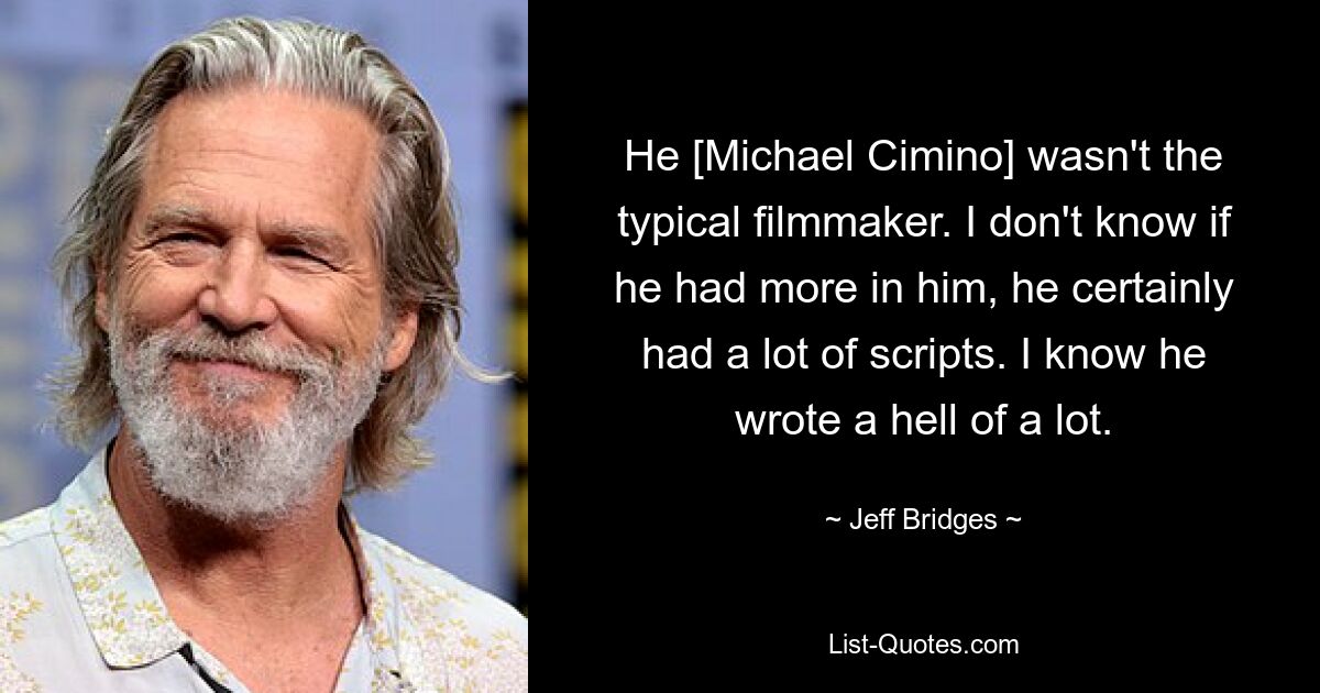 He [Michael Cimino] wasn't the typical filmmaker. I don't know if he had more in him, he certainly had a lot of scripts. I know he wrote a hell of a lot. — © Jeff Bridges