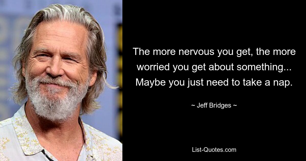 The more nervous you get, the more worried you get about something... Maybe you just need to take a nap. — © Jeff Bridges