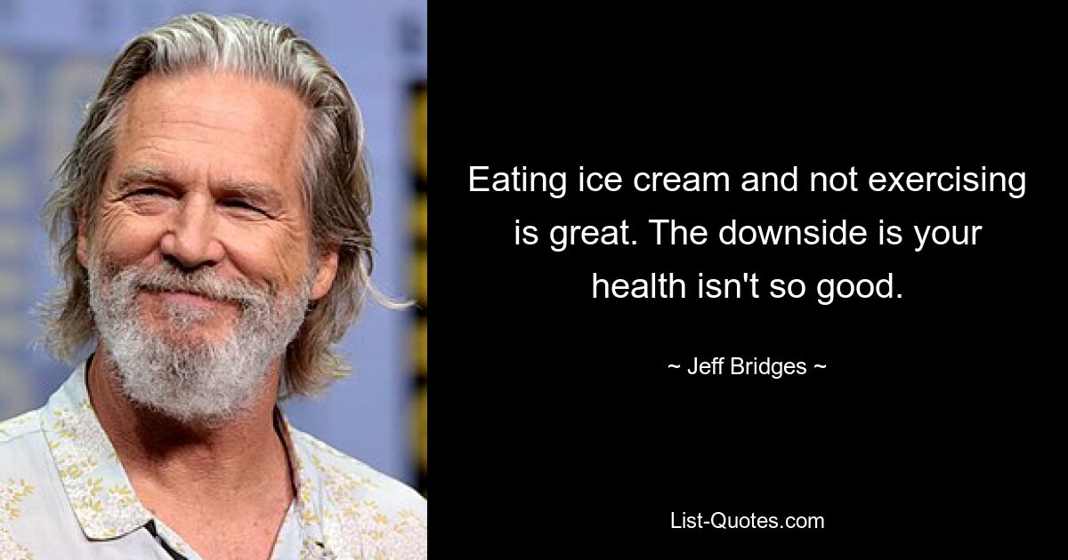 Eating ice cream and not exercising is great. The downside is your health isn't so good. — © Jeff Bridges