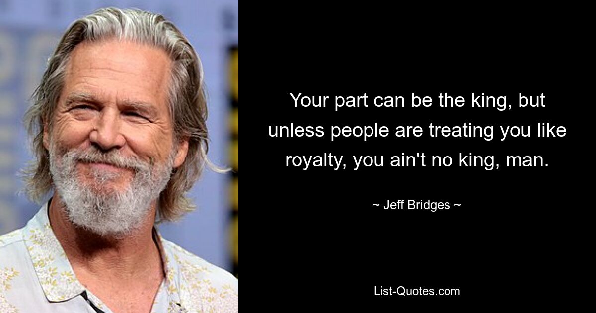 Your part can be the king, but unless people are treating you like royalty, you ain't no king, man. — © Jeff Bridges