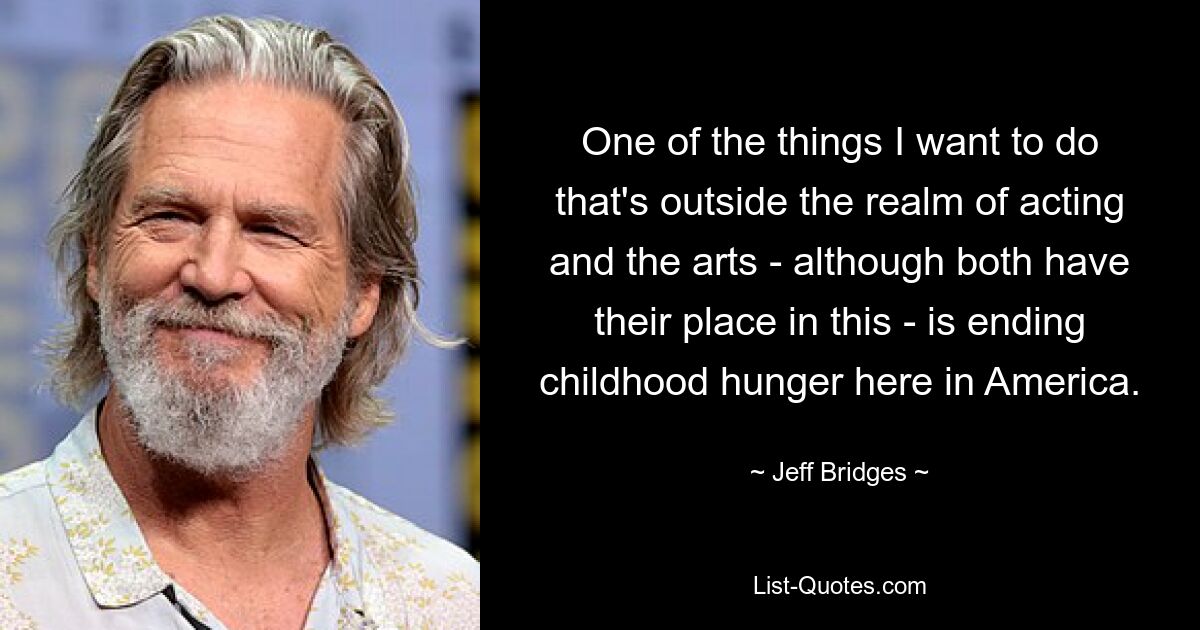 One of the things I want to do that's outside the realm of acting and the arts - although both have their place in this - is ending childhood hunger here in America. — © Jeff Bridges