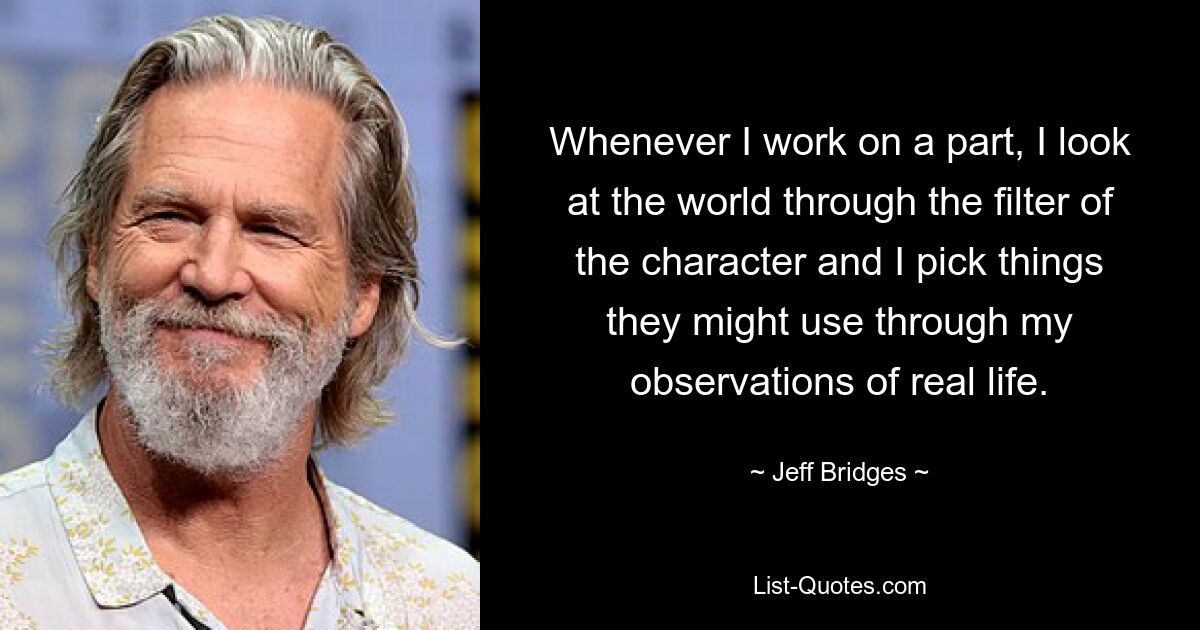 Whenever I work on a part, I look at the world through the filter of the character and I pick things they might use through my observations of real life. — © Jeff Bridges