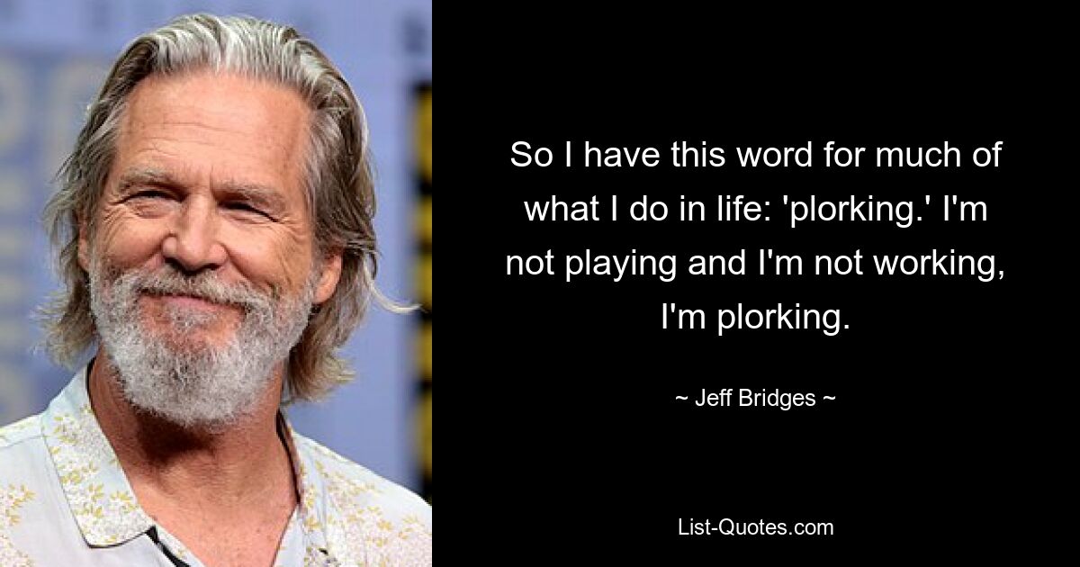 So I have this word for much of what I do in life: 'plorking.' I'm not playing and I'm not working, I'm plorking. — © Jeff Bridges