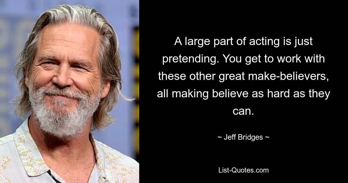 A large part of acting is just pretending. You get to work with these other great make-believers, all making believe as hard as they can. — © Jeff Bridges