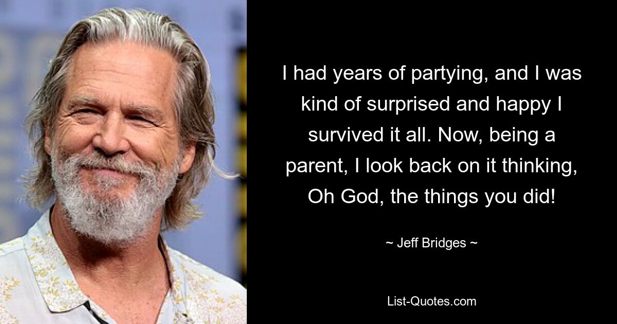 I had years of partying, and I was kind of surprised and happy I survived it all. Now, being a parent, I look back on it thinking, Oh God, the things you did! — © Jeff Bridges