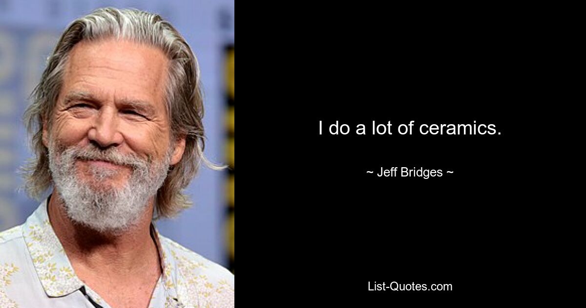 I do a lot of ceramics. — © Jeff Bridges