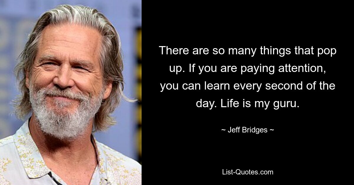 There are so many things that pop up. If you are paying attention, you can learn every second of the day. Life is my guru. — © Jeff Bridges