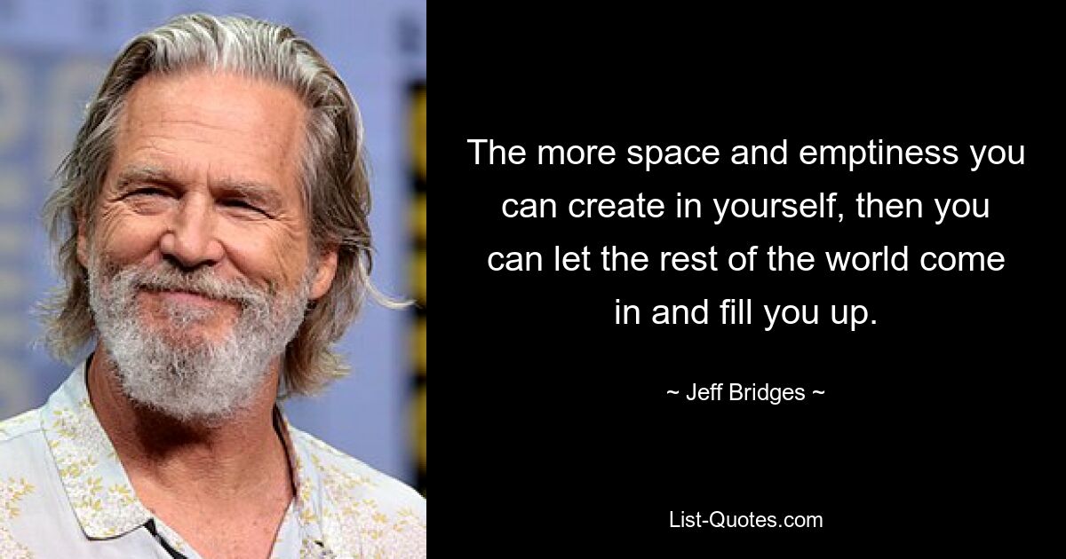 The more space and emptiness you can create in yourself, then you can let the rest of the world come in and fill you up. — © Jeff Bridges