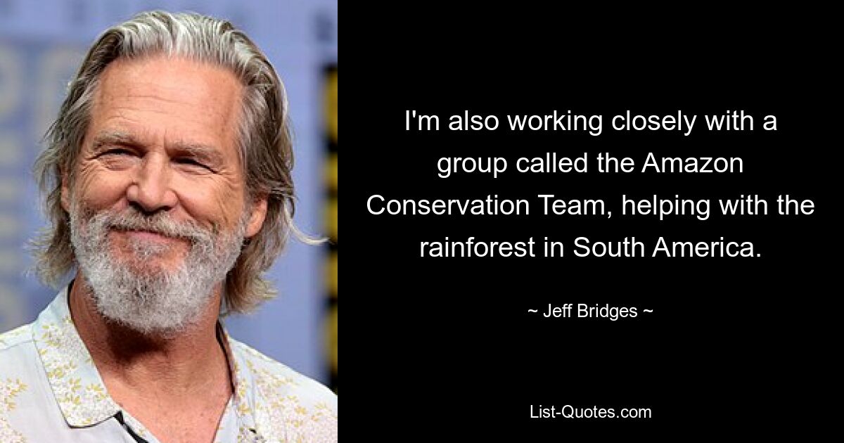 I'm also working closely with a group called the Amazon Conservation Team, helping with the rainforest in South America. — © Jeff Bridges