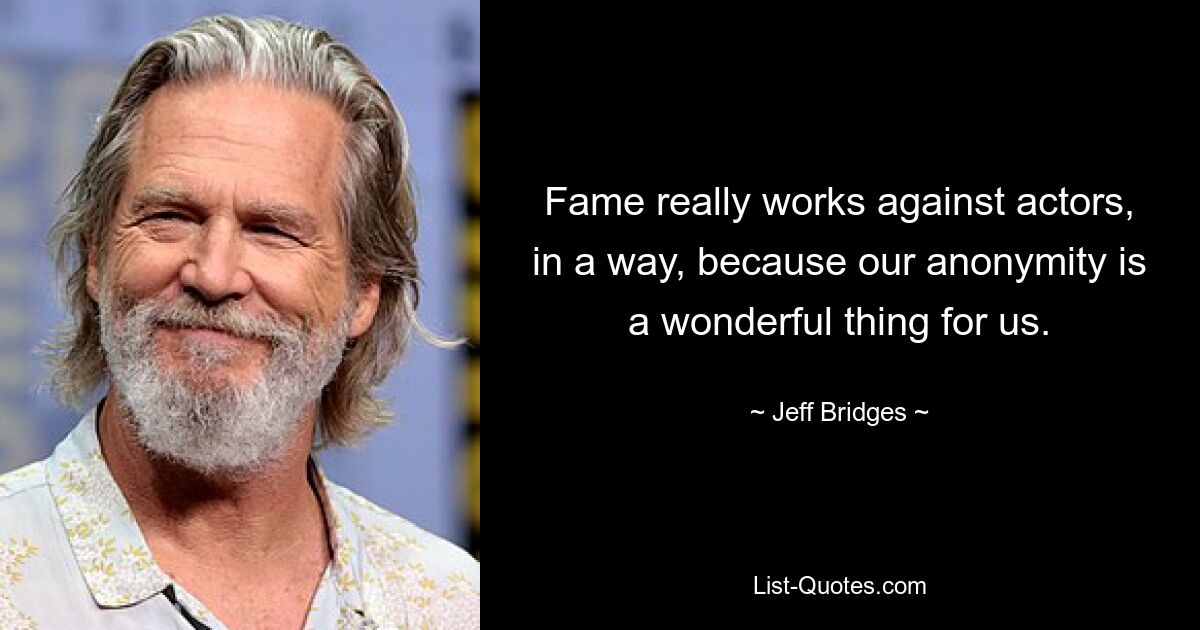 Fame really works against actors, in a way, because our anonymity is a wonderful thing for us. — © Jeff Bridges