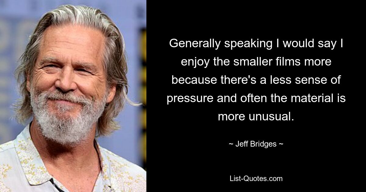 Generally speaking I would say I enjoy the smaller films more because there's a less sense of pressure and often the material is more unusual. — © Jeff Bridges