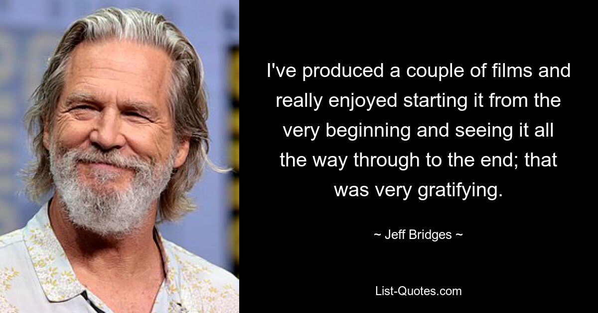 I've produced a couple of films and really enjoyed starting it from the very beginning and seeing it all the way through to the end; that was very gratifying. — © Jeff Bridges