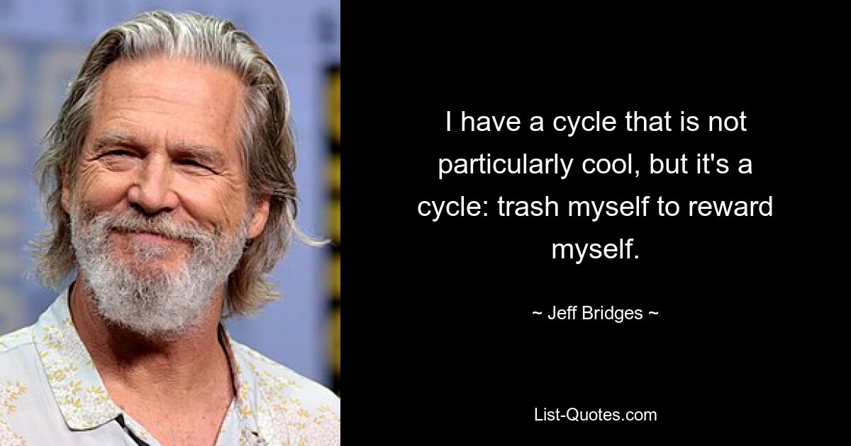 I have a cycle that is not particularly cool, but it's a cycle: trash myself to reward myself. — © Jeff Bridges