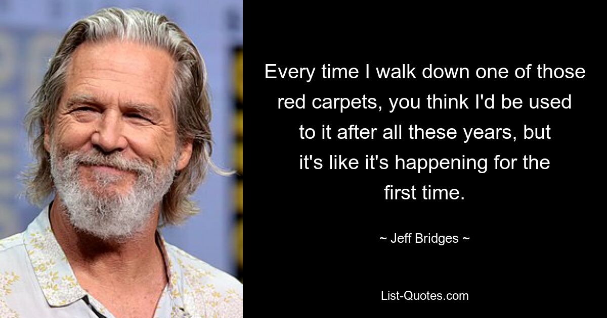 Every time I walk down one of those red carpets, you think I'd be used to it after all these years, but it's like it's happening for the first time. — © Jeff Bridges