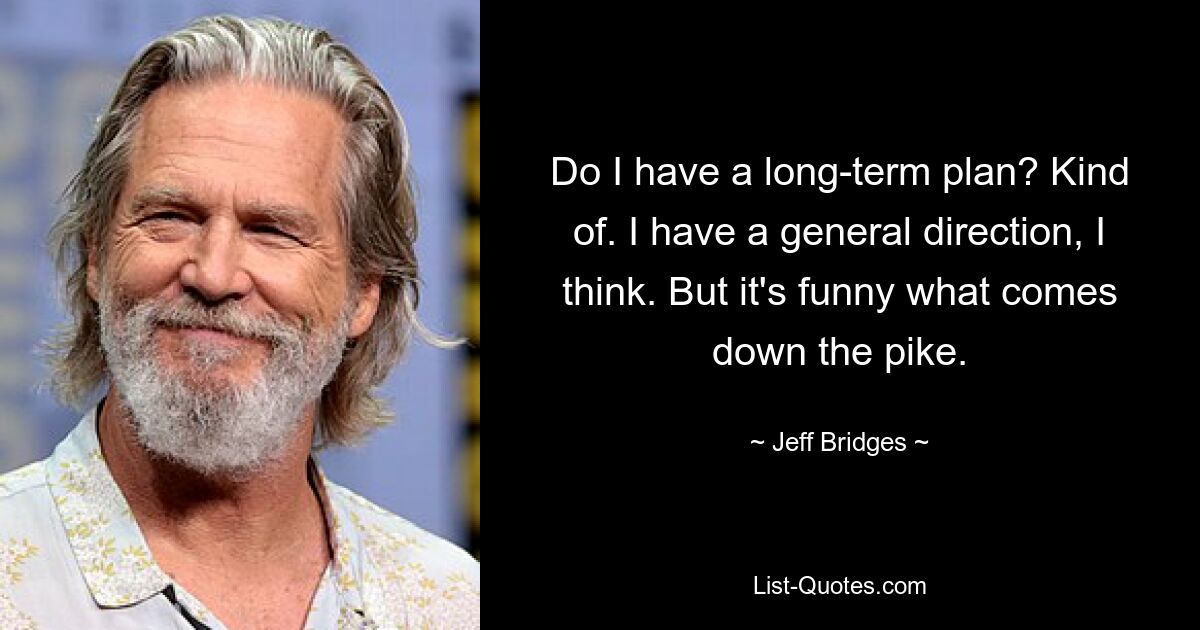 Do I have a long-term plan? Kind of. I have a general direction, I think. But it's funny what comes down the pike. — © Jeff Bridges