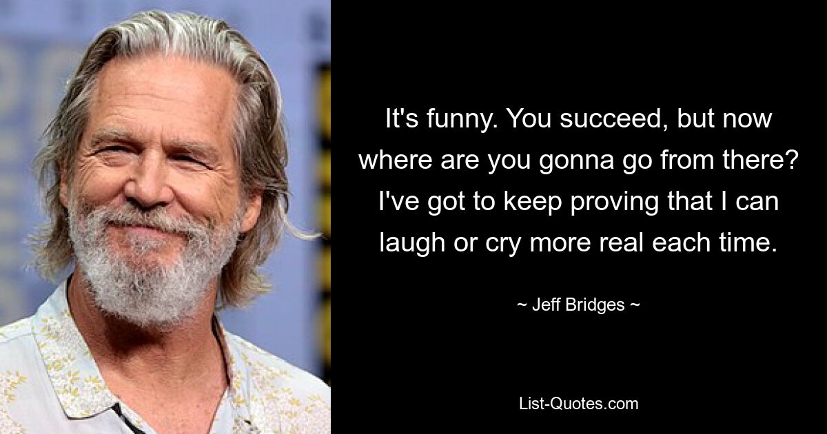 It's funny. You succeed, but now where are you gonna go from there? I've got to keep proving that I can laugh or cry more real each time. — © Jeff Bridges