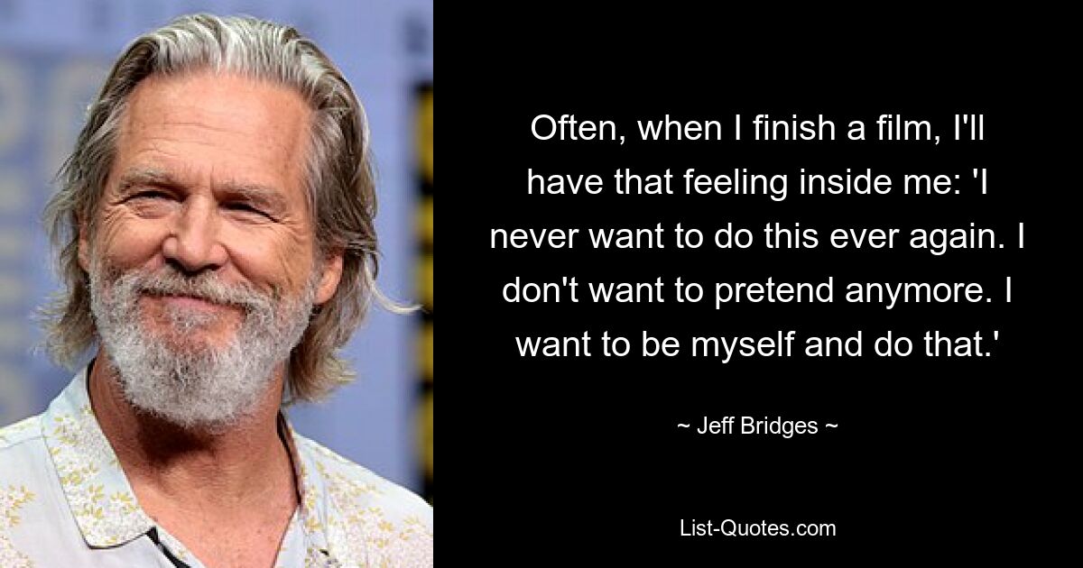 Often, when I finish a film, I'll have that feeling inside me: 'I never want to do this ever again. I don't want to pretend anymore. I want to be myself and do that.' — © Jeff Bridges