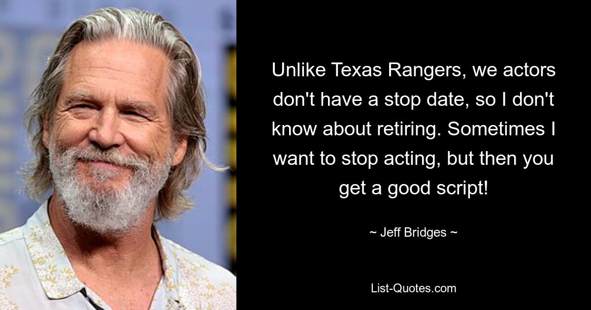 Unlike Texas Rangers, we actors don't have a stop date, so I don't know about retiring. Sometimes I want to stop acting, but then you get a good script! — © Jeff Bridges