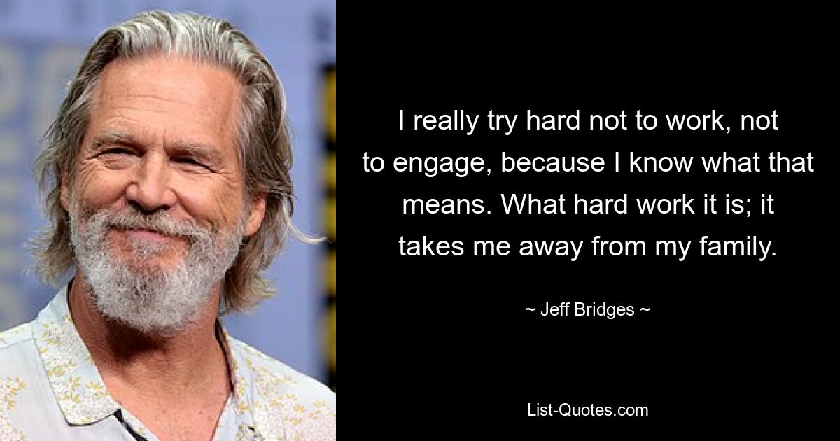 I really try hard not to work, not to engage, because I know what that means. What hard work it is; it takes me away from my family. — © Jeff Bridges