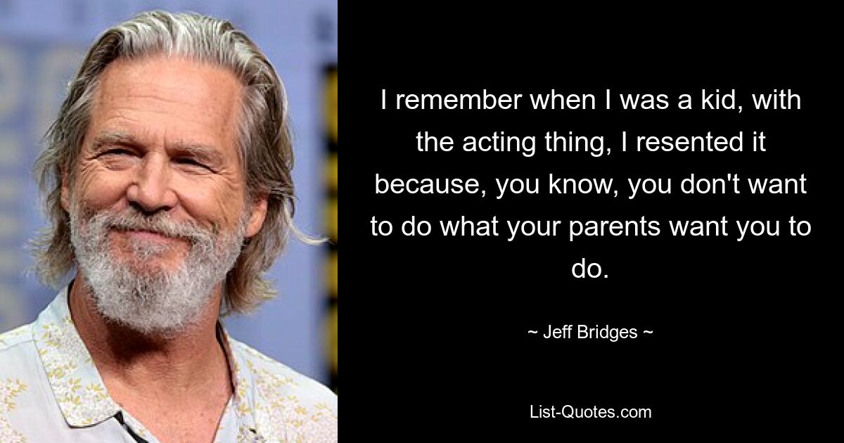 I remember when I was a kid, with the acting thing, I resented it because, you know, you don't want to do what your parents want you to do. — © Jeff Bridges