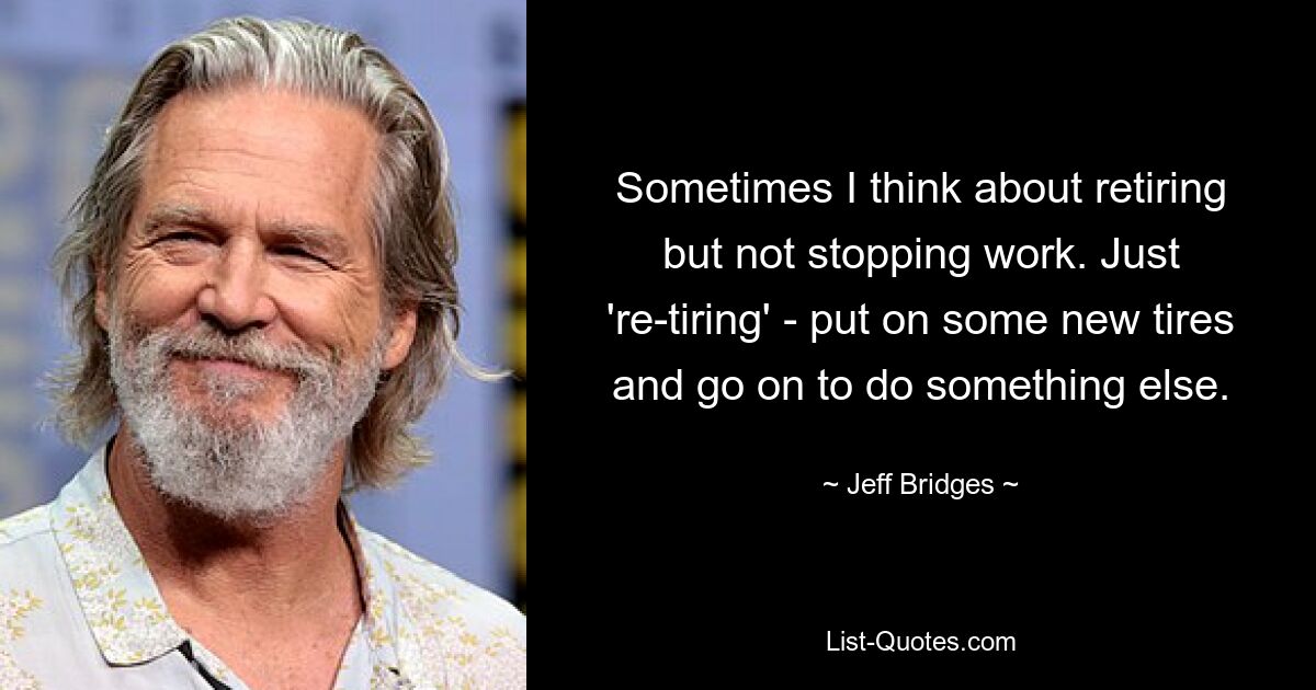 Sometimes I think about retiring but not stopping work. Just 're-tiring' - put on some new tires and go on to do something else. — © Jeff Bridges