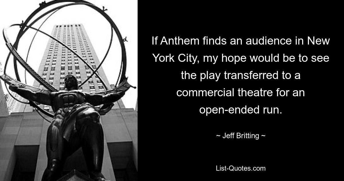 If Anthem finds an audience in New York City, my hope would be to see the play transferred to a commercial theatre for an open-ended run. — © Jeff Britting