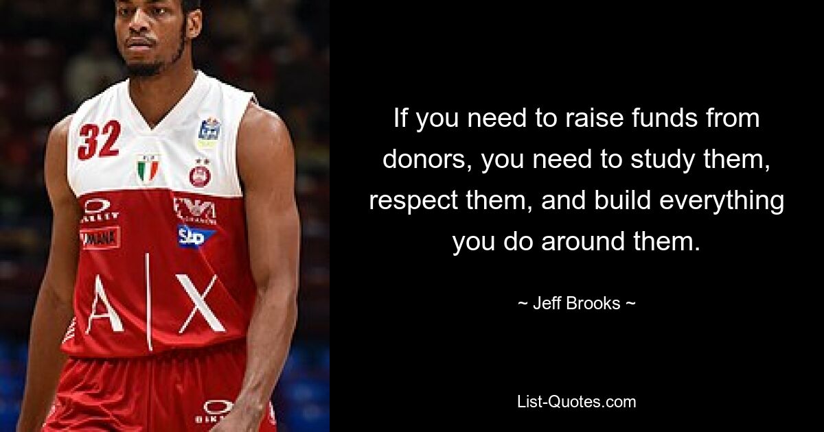 If you need to raise funds from donors, you need to study them, respect them, and build everything you do around them. — © Jeff Brooks