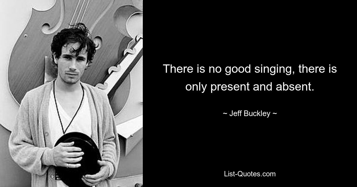 There is no good singing, there is only present and absent. — © Jeff Buckley