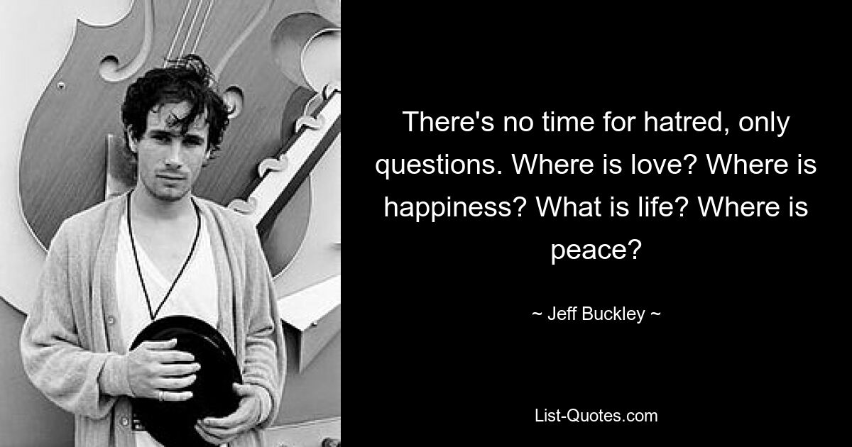 There's no time for hatred, only questions. Where is love? Where is happiness? What is life? Where is peace? — © Jeff Buckley