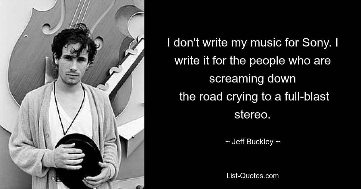 I don't write my music for Sony. I write it for the people who are screaming down
 the road crying to a full-blast stereo. — © Jeff Buckley