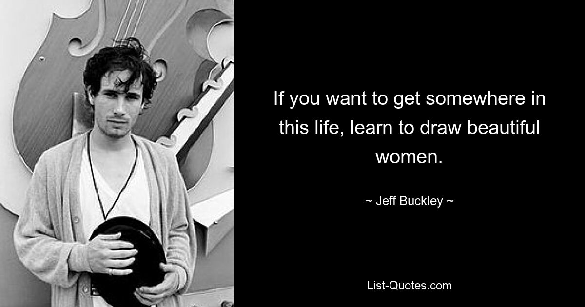 If you want to get somewhere in this life, learn to draw beautiful women. — © Jeff Buckley